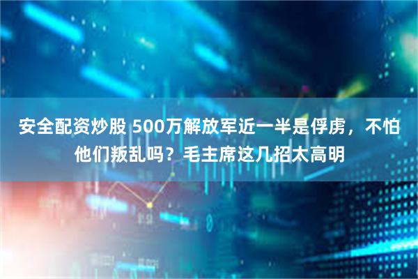 安全配资炒股 500万解放军近一半是俘虏，不怕他们叛乱吗？毛主席这几招太高明