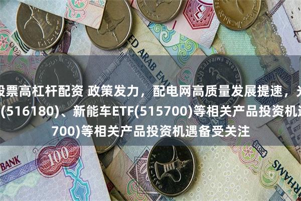 股票高杠杆配资 政策发力，配电网高质量发展提速，光伏ETF平安(516180)、新能车ETF(515700)等相关产品投资机遇备受关注