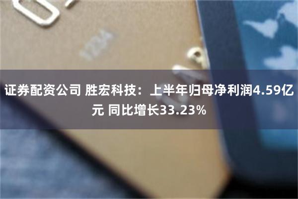 证券配资公司 胜宏科技：上半年归母净利润4.59亿元 同比增长33.23%