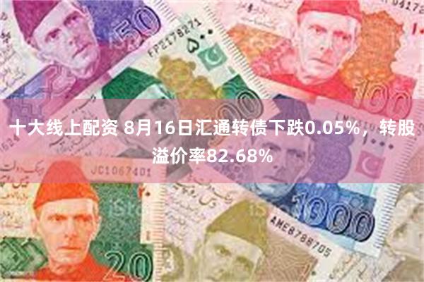 十大线上配资 8月16日汇通转债下跌0.05%，转股溢价率82.68%