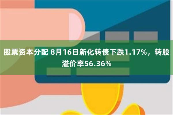 股票资本分配 8月16日新化转债下跌1.17%，转股溢价率56.36%