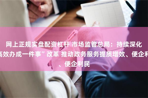 网上正规实盘配资杠杆 市场监管总局：持续深化“高效办成一件事”改革 推动政务服务提质增效、便企利民