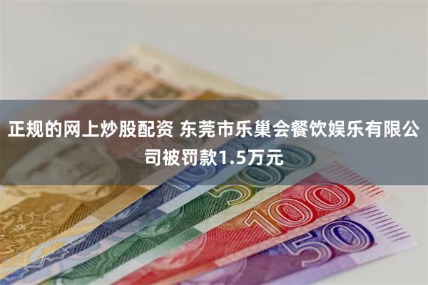 正规的网上炒股配资 东莞市乐巢会餐饮娱乐有限公司被罚款1.5万元