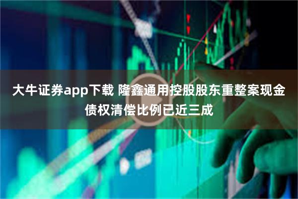 大牛证券app下载 隆鑫通用控股股东重整案现金债权清偿比例已近三成