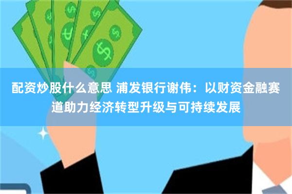 配资炒股什么意思 浦发银行谢伟：以财资金融赛道助力经济转型升级与可持续发展