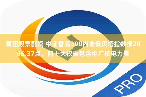 莆田股票配资 中证香港300内地低贝塔指数报2866.37点，前十大权重包含中广核电力等