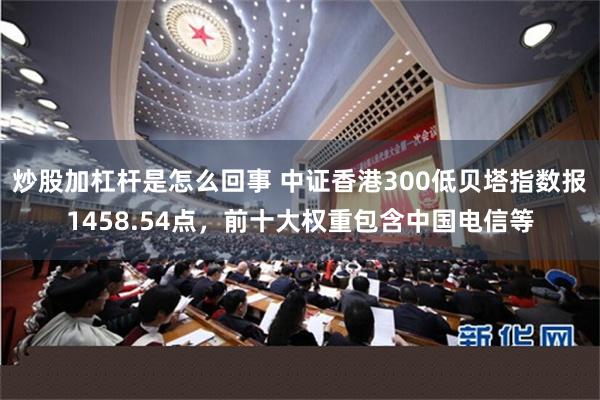 炒股加杠杆是怎么回事 中证香港300低贝塔指数报1458.54点，前十大权重包含中国电信等