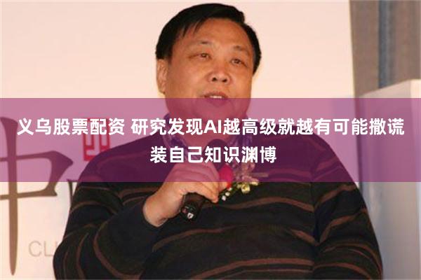 义乌股票配资 研究发现AI越高级就越有可能撒谎 装自己知识渊博