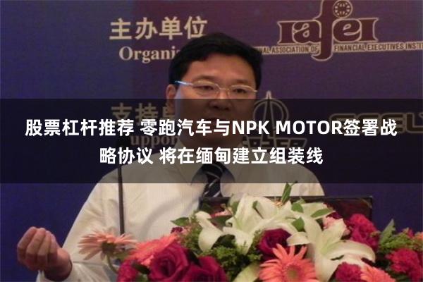 股票杠杆推荐 零跑汽车与NPK MOTOR签署战略协议 将在缅甸建立组装线