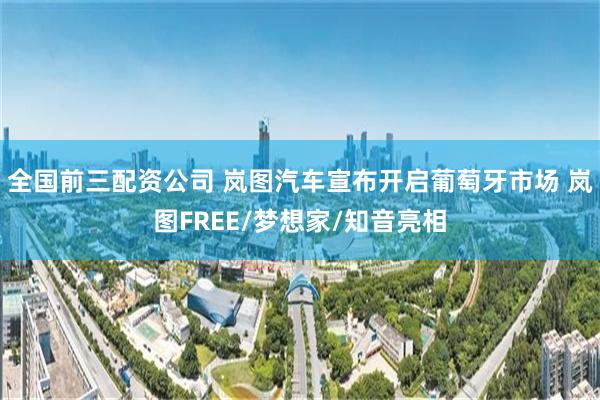 全国前三配资公司 岚图汽车宣布开启葡萄牙市场 岚图FREE/梦想家/知音亮相