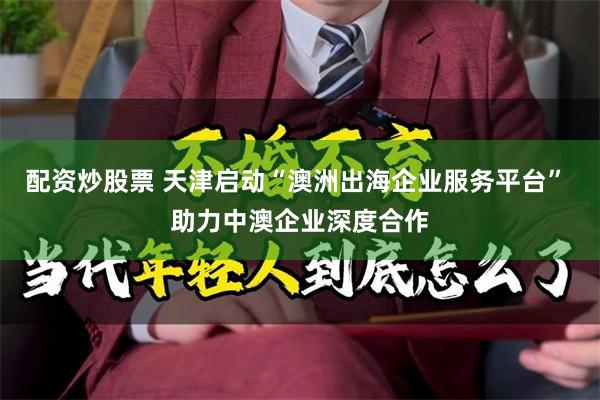 配资炒股票 天津启动“澳洲出海企业服务平台” 助力中澳企业深度合作