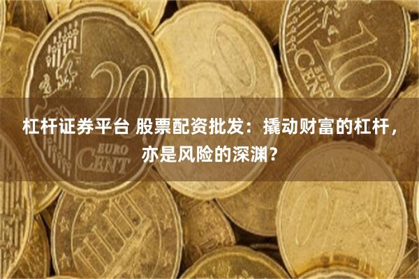 杠杆证券平台 股票配资批发：撬动财富的杠杆，亦是风险的深渊？