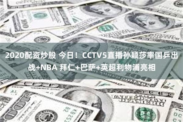 2020配资炒股 今日！CCTV5直播孙颖莎率国乒出战+NBA 拜仁+巴萨+英超利物浦亮相