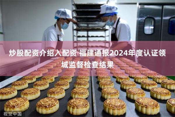 炒股配资介绍入配资 福建通报2024年度认证领域监督检查结果