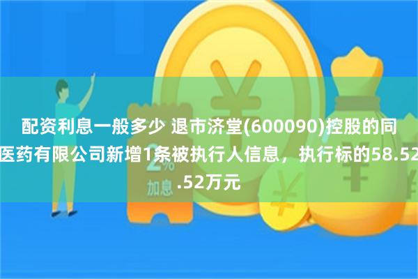 配资利息一般多少 退市济堂(600090)控股的同济堂医药有限公司新增1条被执行人信息，执行标的58.52万元