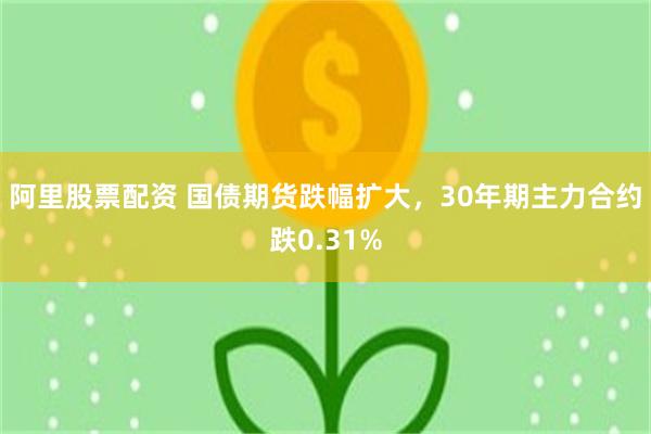 阿里股票配资 国债期货跌幅扩大，30年期主力合约跌0.31%