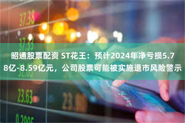 昭通股票配资 ST花王：预计2024年净亏损5.78亿-8.59亿元，公司股票可能被实施退市风险警示