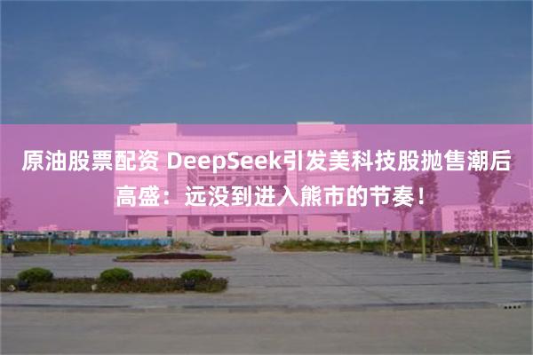 原油股票配资 DeepSeek引发美科技股抛售潮后 高盛：远没到进入熊市的节奏！