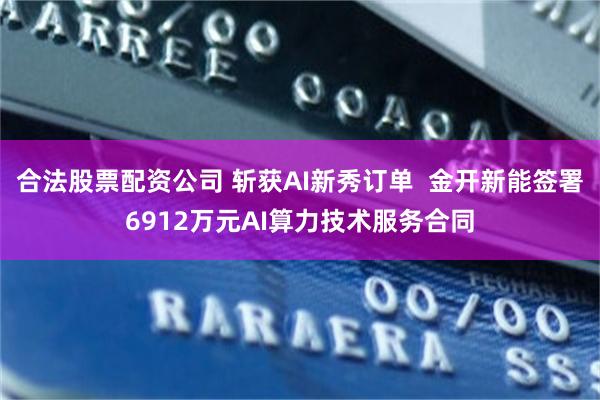 合法股票配资公司 斩获AI新秀订单  金开新能签署6912万元AI算力技术服务合同