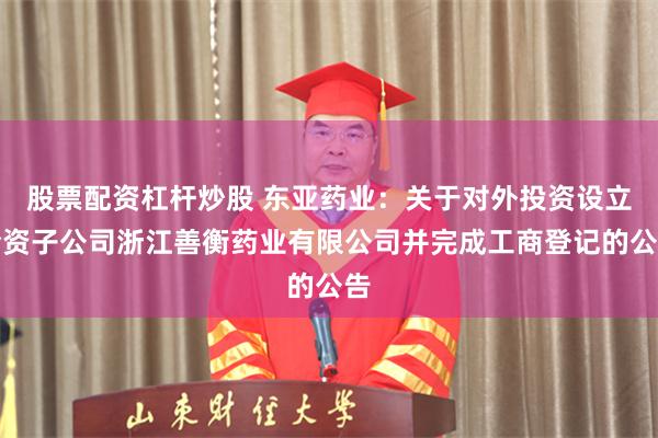 股票配资杠杆炒股 东亚药业：关于对外投资设立全资子公司浙江善衡药业有限公司并完成工商登记的公告