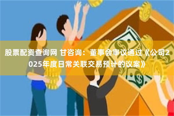 股票配资查询网 甘咨询：董事会审议通过《公司2025年度日常关联交易预计的议案》