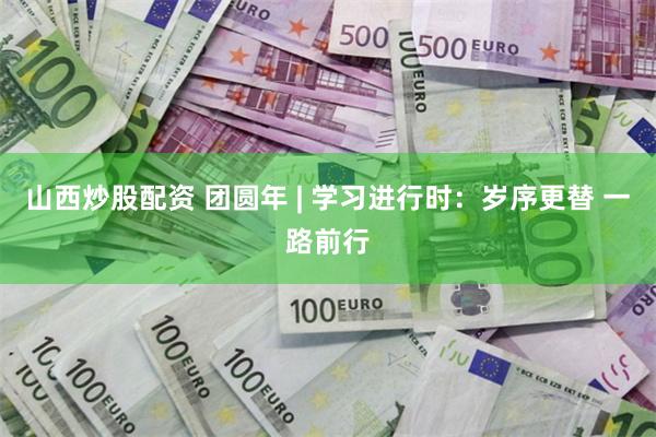 山西炒股配资 团圆年 | 学习进行时：岁序更替 一路前行