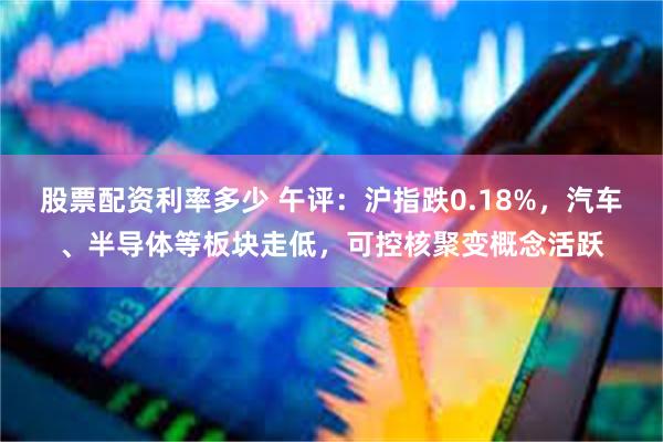 股票配资利率多少 午评：沪指跌0.18%，汽车、半导体等板块走低，可控核聚变概念活跃