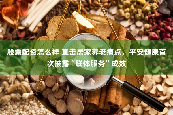 股票配资怎么样 直击居家养老痛点，平安健康首次披露“联体服务”成效