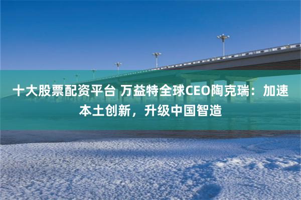 十大股票配资平台 万益特全球CEO陶克瑞：加速本土创新，升级中国智造