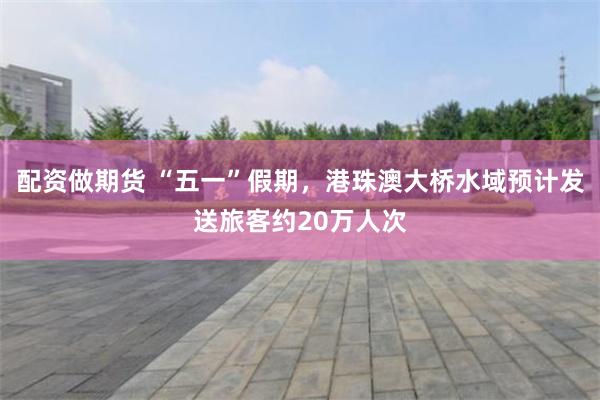 配资做期货 “五一”假期，港珠澳大桥水域预计发送旅客约20万人次