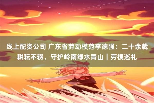 线上配资公司 广东省劳动模范李德强：二十余载耕耘不辍，守护岭南绿水青山｜劳模巡礼