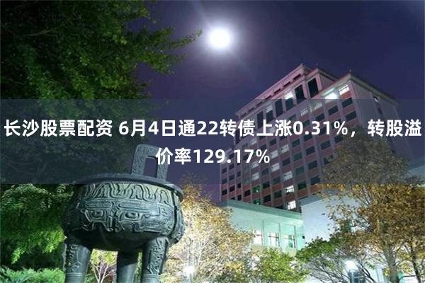 长沙股票配资 6月4日通22转债上涨0.31%，转股溢价率129.17%