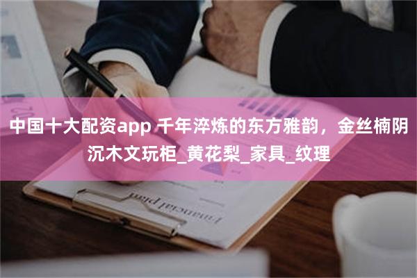 中国十大配资app 千年淬炼的东方雅韵，金丝楠阴沉木文玩柜_黄花梨_家具_纹理