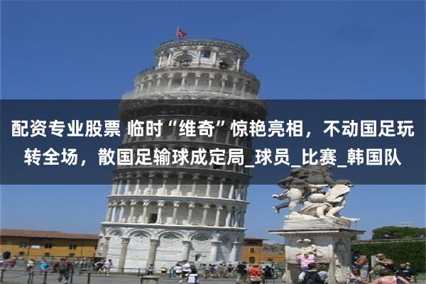 配资专业股票 临时“维奇”惊艳亮相，不动国足玩转全场，散国足输球成定局_球员_比赛_韩国队