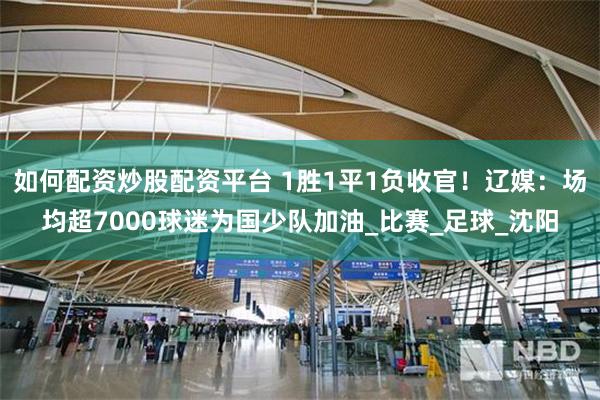 如何配资炒股配资平台 1胜1平1负收官！辽媒：场均超7000球迷为国少队加油_比赛_足球_沈阳