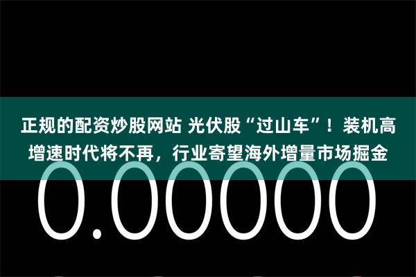 正规的配资炒股网站 光伏股“过山车”！装机高增速时代将不再，行业寄望海外增量市场掘金
