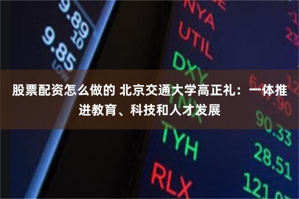 股票配资怎么做的 北京交通大学高正礼：一体推进教育、科技和人才发展