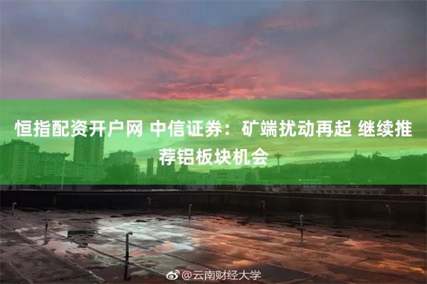 恒指配资开户网 中信证券：矿端扰动再起 继续推荐铝板块机会
