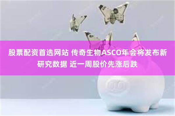 股票配资首选网站 传奇生物ASCO年会将发布新研究数据 近一周股价先涨后跌