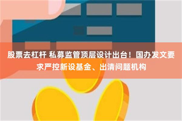 股票去杠杆 私募监管顶层设计出台！国办发文要求严控新设基金、出清问题机构