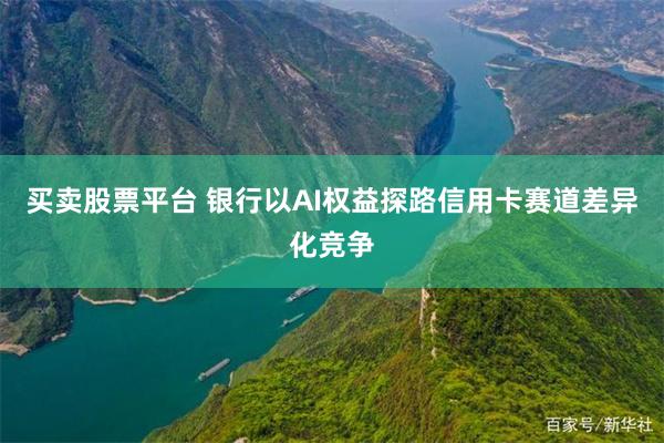 买卖股票平台 银行以AI权益探路信用卡赛道差异化竞争