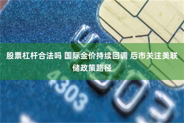 股票杠杆合法吗 国际金价持续回调 后市关注美联储政策路径