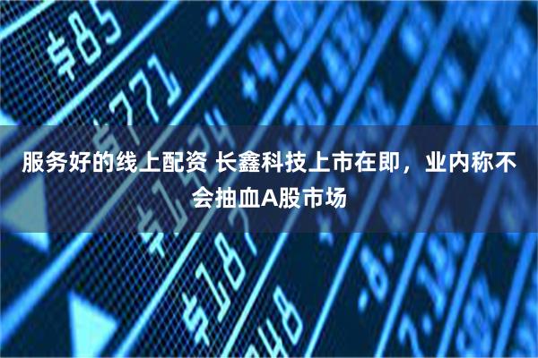 服务好的线上配资 长鑫科技上市在即，业内称不会抽血A股市场
