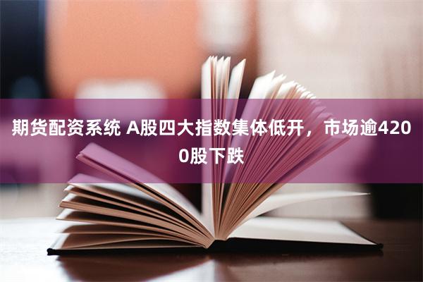 期货配资系统 A股四大指数集体低开，市场逾4200股下跌