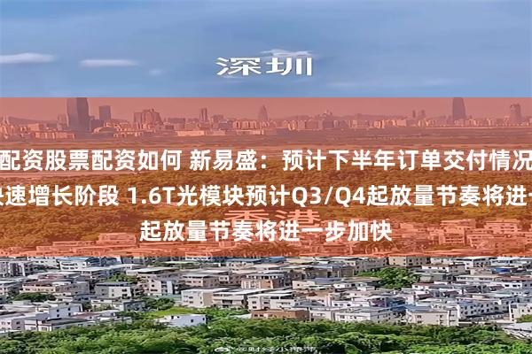 配资股票配资如何 新易盛：预计下半年订单交付情况仍处于快速增长阶段 1.6T光模块预计Q3/Q4起放量节奏将进一步加快