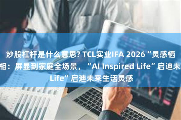炒股杠杆是什么意思? TCL实业IFA 2026“灵感栖居”展区亮相：屏显到家庭全场景，“AI Inspired Life”启迪未来生活灵感