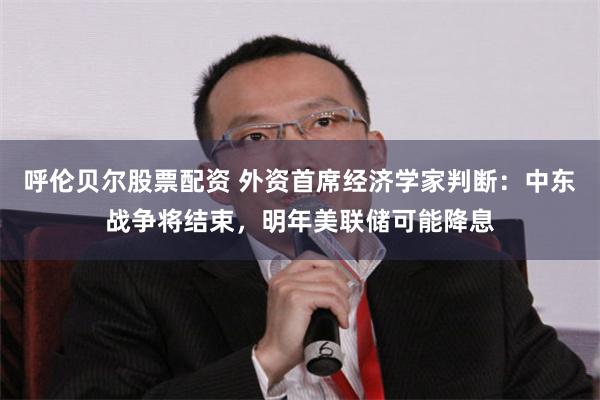呼伦贝尔股票配资 外资首席经济学家判断：中东战争将结束，明年美联储可能降息