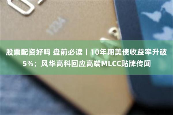 股票配资好吗 盘前必读丨10年期美债收益率升破5%；风华高科回应高端MLCC贴牌传闻