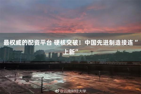 最权威的配资平台 硬核突破！中国先进制造接连“上新”