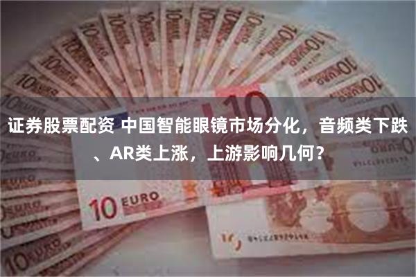 证券股票配资 中国智能眼镜市场分化，音频类下跌、AR类上涨，上游影响几何？